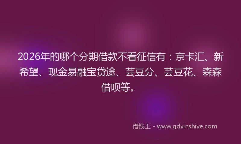 2026年的哪个分期借款不看征信有:京卡汇、新希望、现金易融宝贷途、芸豆分、芸豆花、森森借呗等。