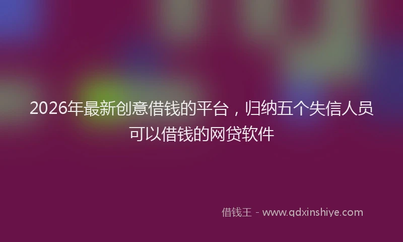 2026年最新创意借钱的平台,归纳五个失信人员可以借钱的网贷软件