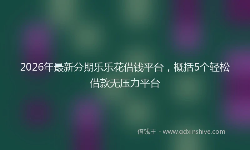 2026年最新分期乐乐花借钱平台，概括5个轻松借款无压力平台