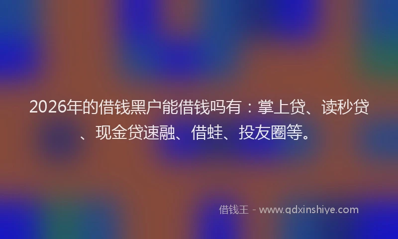 2026年的借钱黑户能借钱吗有：掌上贷、读秒贷、现金贷速融、借蛙、投友圈等。