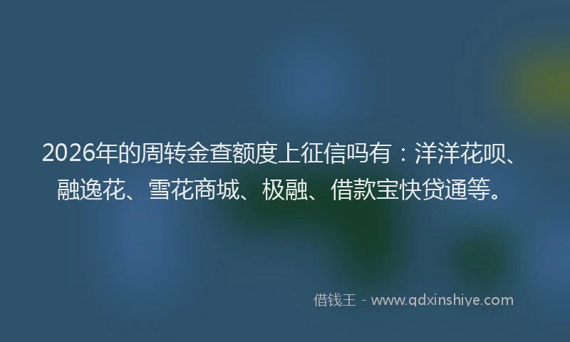 2026年的周转金查额度上征信吗有:洋洋花呗、融逸花、雪花商城、极融、借款宝快贷通等。