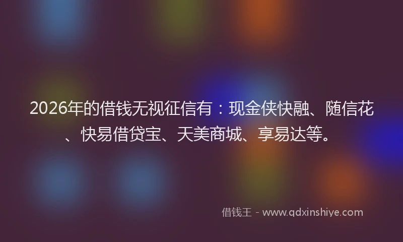 2026年的借钱无视征信有：现金侠快融、随信花、快易借贷宝、天美商城、享易达等。