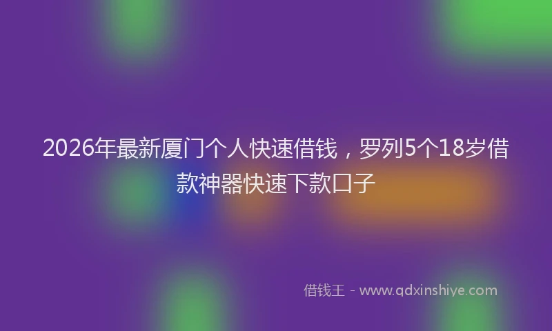 2026年最新厦门个人快速借钱，罗列5个18岁借款神器快速下款口子
