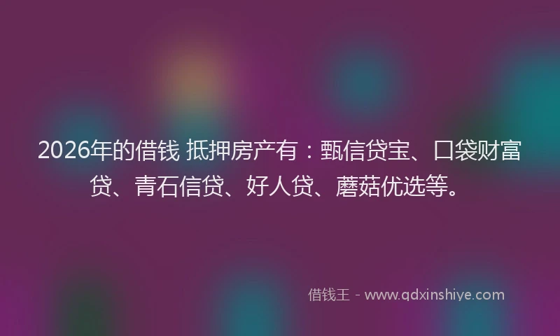 2026年的借钱 抵押房产有：甄信贷宝、口袋财富贷、青石信贷、好人贷、蘑菇优选等。