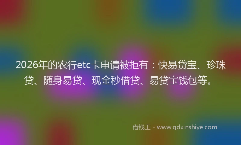 2026年的农行etc卡申请被拒有：快易贷宝、珍珠贷、随身易贷、现金秒借贷、易贷宝钱包等。