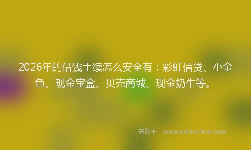 2026年的借钱手续怎么安全有：彩虹信贷、小金鱼、现金宝盒、贝壳商城、现金奶牛等。