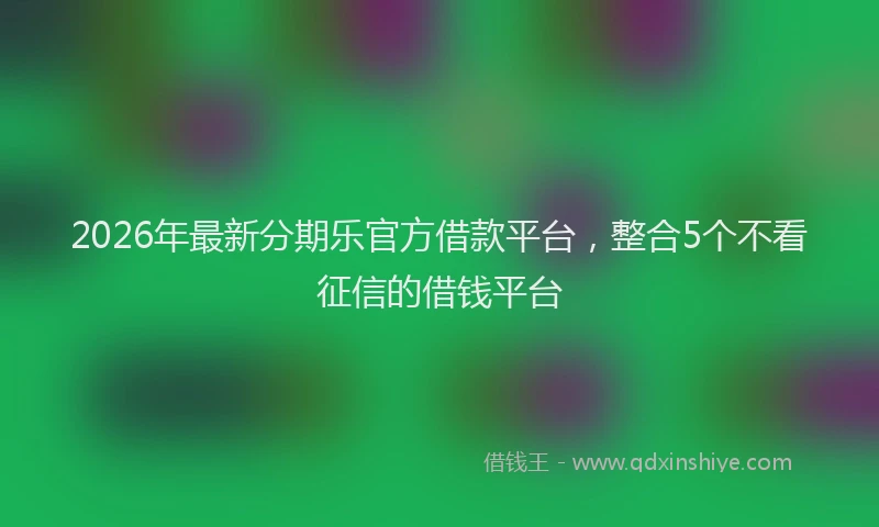 2026年最新分期乐官方借款平台，整合5个不看征信的借钱平台