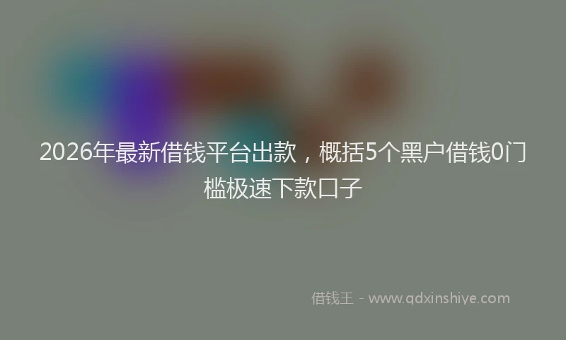 2026年最新借钱平台出款,概括5个黑户借钱0门槛极速下款口子
