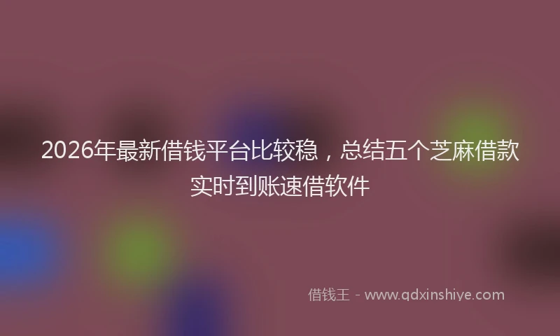 2026年最新借钱平台比较稳，总结五个芝麻借款实时到账速借软件