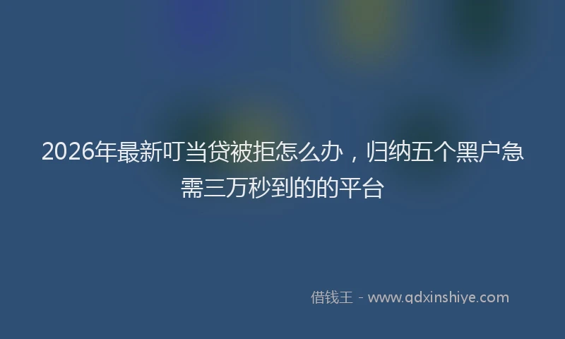 2026年最新叮当贷被拒怎么办，归纳五个黑户急需三万秒到的的平台