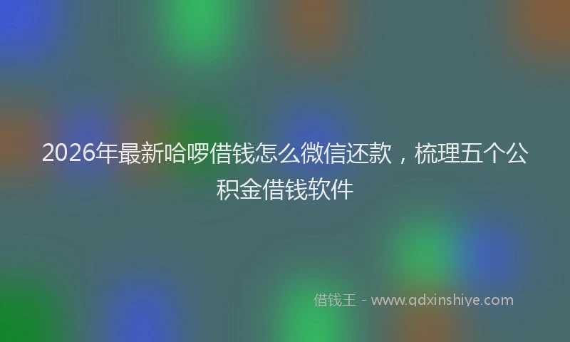 2026年最新哈啰借钱怎么微信还款,梳理五个公积金借钱软件