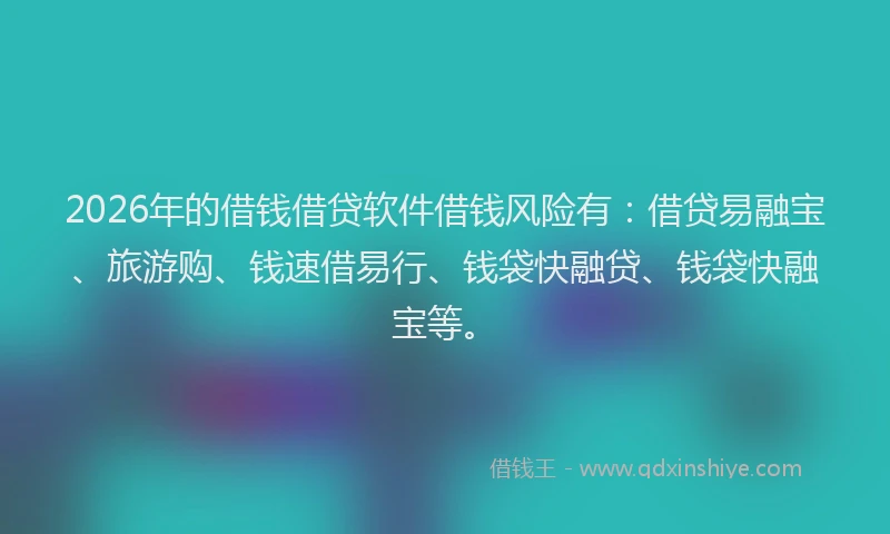 2026年的借钱借贷软件借钱风险有：借贷易融宝、旅游购、钱速借易行、钱袋快融贷、钱袋快融宝等。