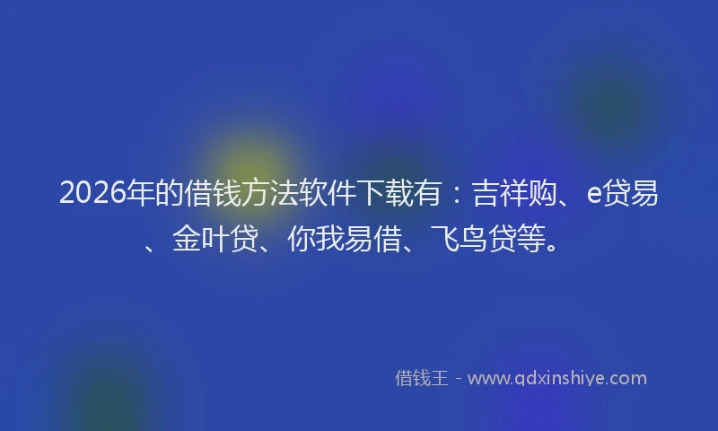 2026年的借钱方法软件下载有：吉祥购、e贷易、金叶贷、你我易借、飞鸟贷等。