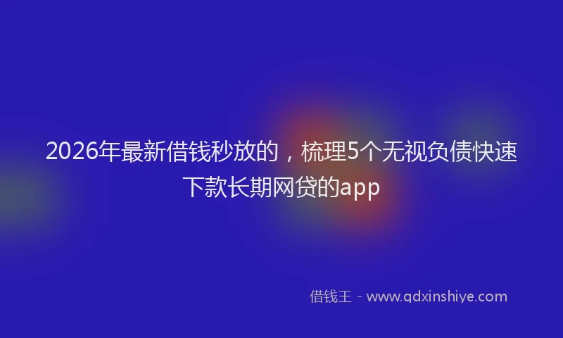 2026年最新借钱秒放的，梳理5个无视负债快速下款长期网贷的app