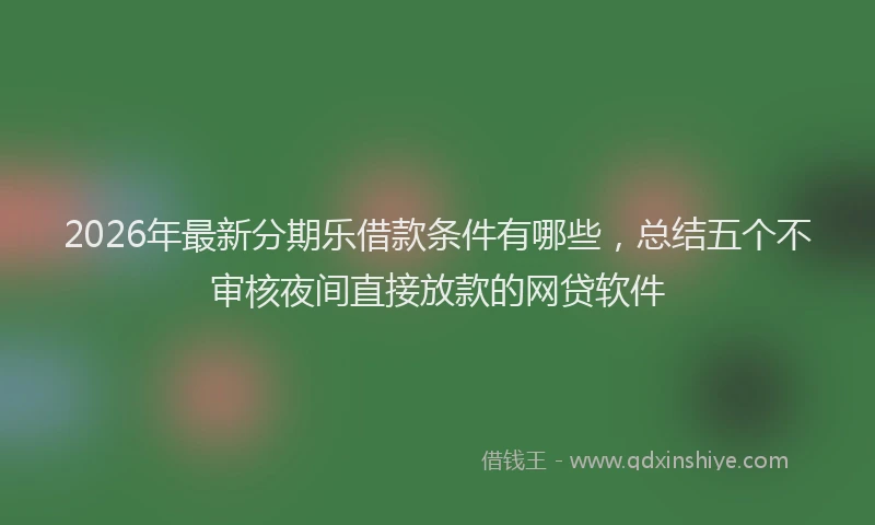 2026年最新分期乐借款条件有哪些，总结五个不审核夜间直接放款的网贷软件