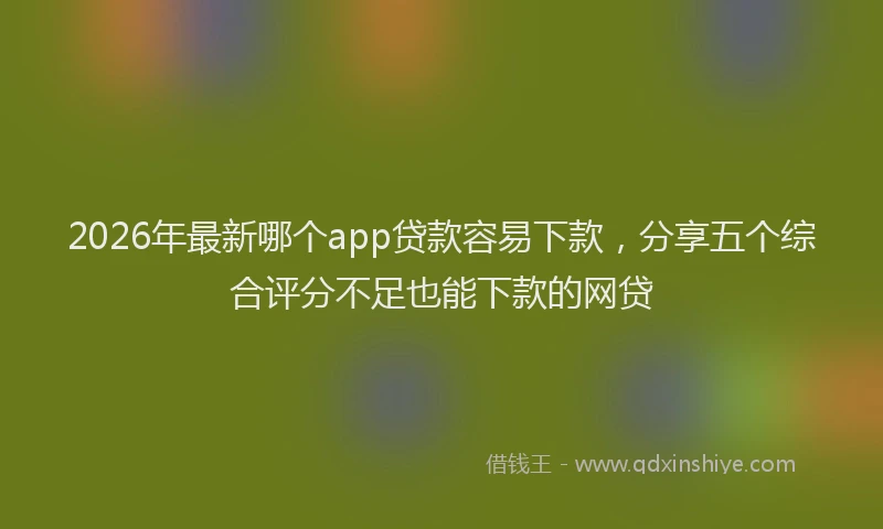 2026年最新哪个app贷款容易下款,分享五个综合评分不足也能下款的网贷