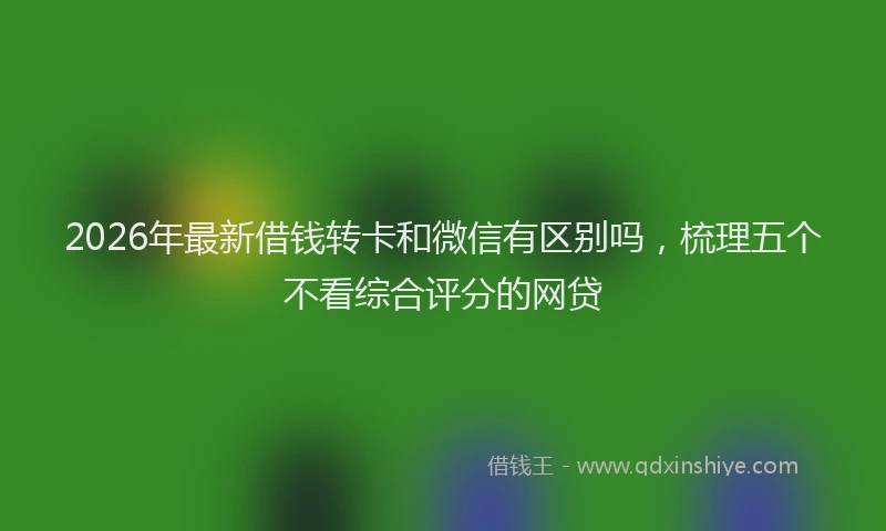 2026年最新借钱转卡和微信有区别吗，梳理五个不看综合评分的网贷