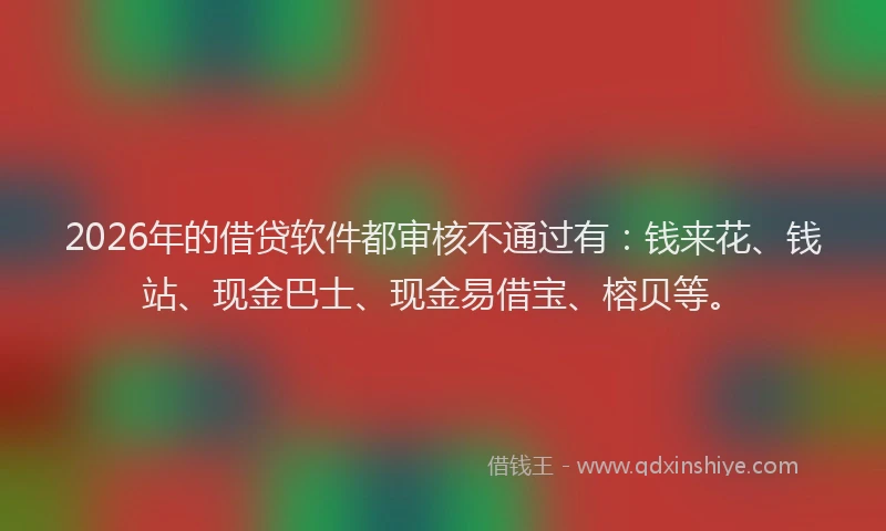 2026年的借贷软件都审核不通过有：钱来花、钱站、现金巴士、现金易借宝、榕贝等。