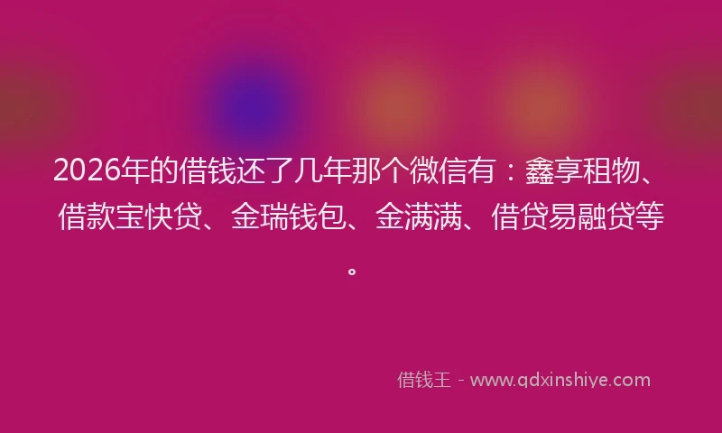 2026年的借钱还了几年那个微信有：鑫享租物、借款宝快贷、金瑞钱包、金满满、借贷易融贷等。
