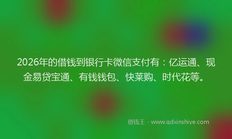 2026年的借钱到银行卡微信支付有:亿运通、现金易贷宝通、有钱钱包、快莱购、时代花等。