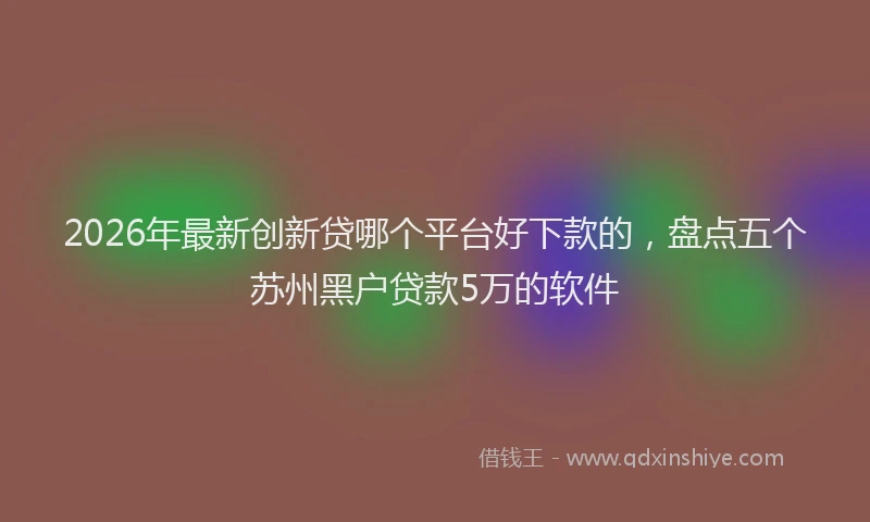 2026年最新创新贷哪个平台好下款的,盘点五个苏州黑户贷款5万的软件