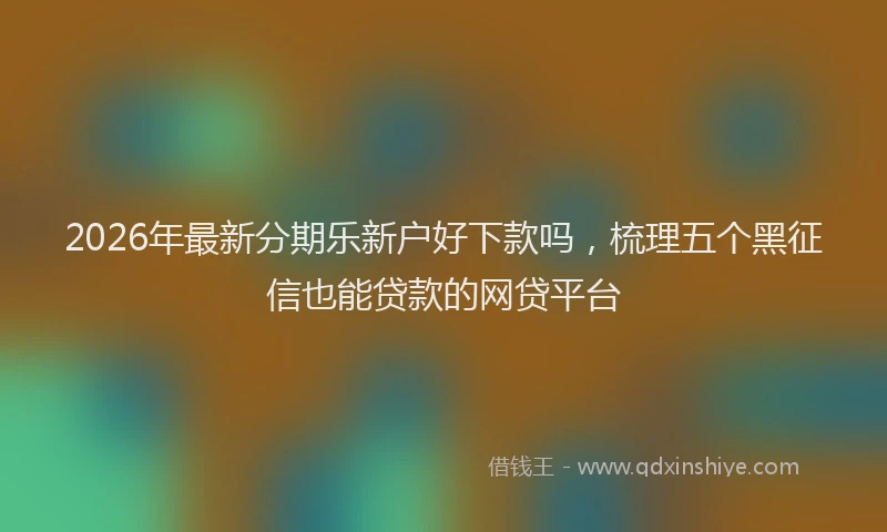 2026年最新分期乐新户好下款吗，梳理五个黑征信也能贷款的网贷平台
