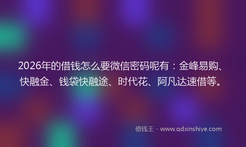 2026年的借钱怎么要微信密码呢有：金峰易购、快融金、钱袋快融途、时代花、阿凡达速借等。
