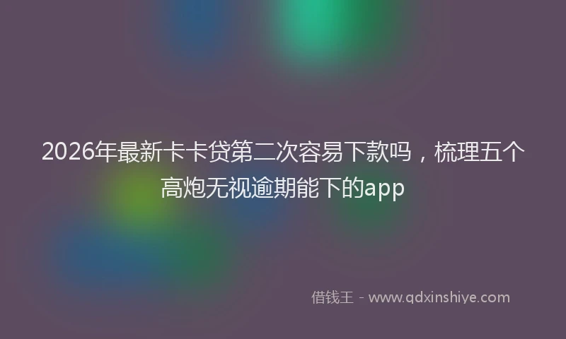 2026年最新卡卡贷第二次容易下款吗,梳理五个高炮无视逾期能下的app