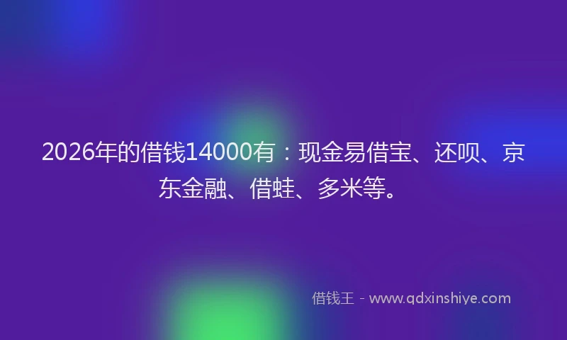 2026年的借钱14000有：现金易借宝、还呗、京东金融、借蛙、多米等。