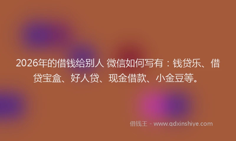 2026年的借钱给别人 微信如何写有：钱贷乐、借贷宝盒、好人贷、现金借款、小金豆等。