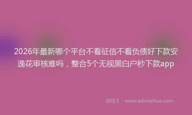 2026年最新哪个平台不看征信不看负债好下款安逸花审核难吗,整合5个无视黑白户秒下款app