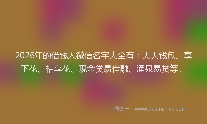 2026年的借钱人微信名字大全有:天天钱包、享下花、桔享花、现金贷易借融、涌泉易贷等。