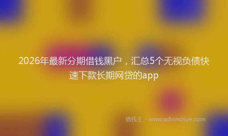 2026年最新分期借钱黑户,汇总5个无视负债快速下款长期网贷的app