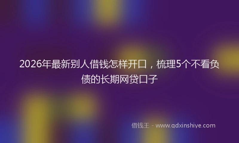 2026年最新别人借钱怎样开口，梳理5个不看负债的长期网贷口子