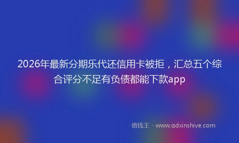 2026年最新分期乐代还信用卡被拒，汇总五个综合评分不足有负债都能下款app