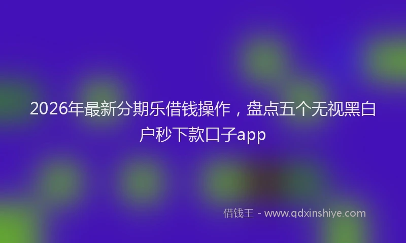 2026年最新分期乐借钱操作，盘点五个无视黑白户秒下款口子app