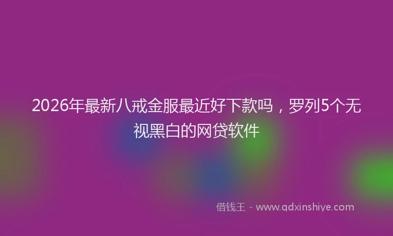 2026年最新八戒金服最近好下款吗,罗列5个无视黑白的网贷软件