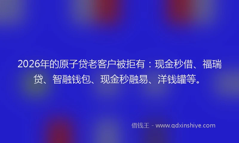 2026年的原子贷老客户被拒有：现金秒借、福瑞贷、智融钱包、现金秒融易、洋钱罐等。