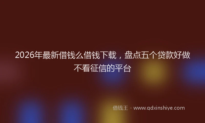 2026年最新借钱么借钱下载，盘点五个贷款好做不看征信的平台