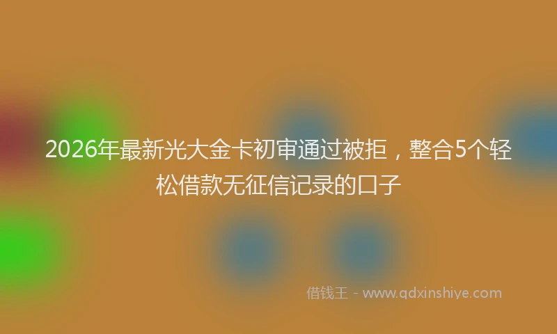 2026年最新光大金卡初审通过被拒，整合5个轻松借款无征信记录的口子