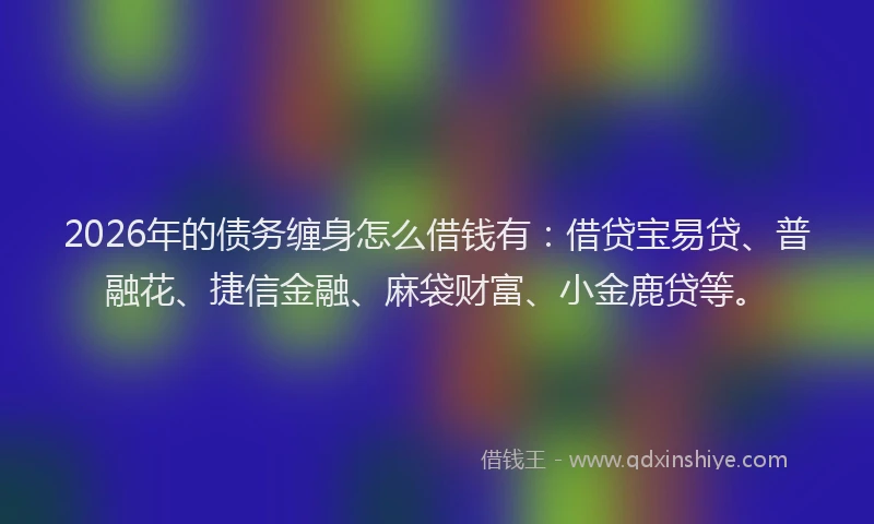 2026年的债务缠身怎么借钱有：借贷宝易贷、普融花、捷信金融、麻袋财富、小金鹿贷等。