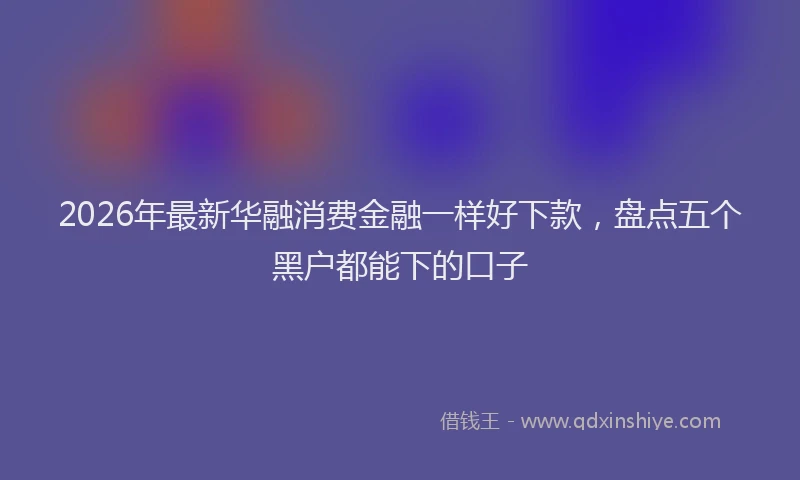 2026年最新华融消费金融一样好下款，盘点五个黑户都能下的口子