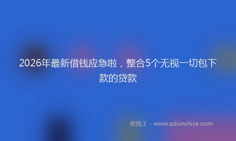 2026年最新借钱应急啦，整合5个无视一切包下款的贷款