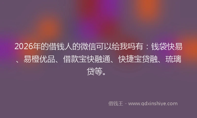 2026年的借钱人的微信可以给我吗有:钱袋快易、易橙优品、借款宝快融通、快捷宝贷融、琉璃贷等。