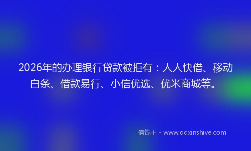 2026年的办理银行贷款被拒有：人人快借、移动白条、借款易行、小信优选、优米商城等。