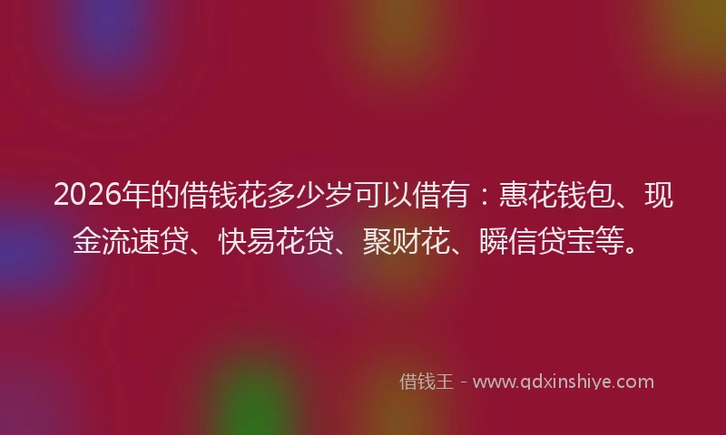 2026年的借钱花多少岁可以借有：惠花钱包、现金流速贷、快易花贷、聚财花、瞬信贷宝等。
