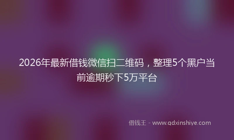 2026年最新借钱微信扫二维码，整理5个黑户当前逾期秒下5万平台