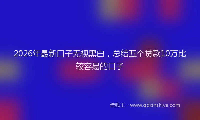 2026年最新口子无视黑白，总结五个贷款10万比较容易的口子