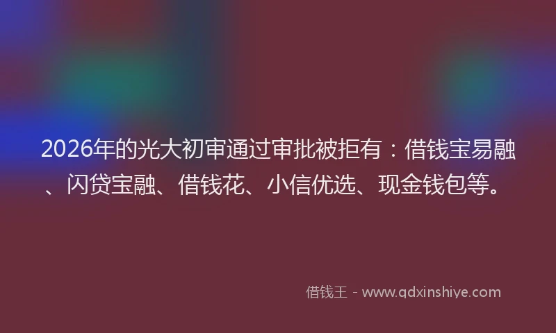 2026年的光大初审通过审批被拒有：借钱宝易融、闪贷宝融、借钱花、小信优选、现金钱包等。