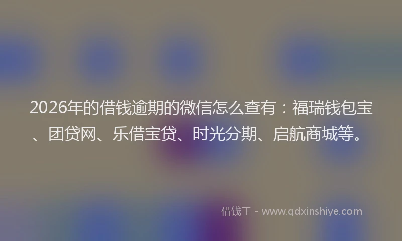 2026年的借钱逾期的微信怎么查有：福瑞钱包宝、团贷网、乐借宝贷、时光分期、启航商城等。